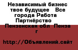 Независимый бизнес-твое будущее - Все города Работа » Партнёрство   . Пензенская обл.,Пенза г.